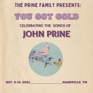 John Prine Instagram - The Prine Family is excited for you to join us for "You Got Gold: Celebrating the Songs of John Prine!"

We are excited to gather again to celebrate John and his music. You'll want to be in the room when John's friends and family come together, including many who weren't able to join us last year! All proceeds from these shows will benefit The Hello in There Foundation

Tickets are going fast, so get yours now! Link in Bio!