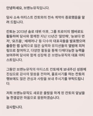 KANTO Instagram - 안녕하세요 칸토입니다.
기사들이 나와서 아시는 분들도 계시겠지만,
⠀
많은 고민 끝에 브랜뉴뮤직과의 계약 종료를 하게 되었습니다.
⠀
2011년, 고등학교 2학년 때 처음 라이머 대표님을 만나서 지금까지 꽤 긴 시간 동안 브랜뉴뮤직에 있었습니다.
함께하는 동안 정말 너무나도 많은 일들이 있었고,
많은 걸 배우고, 또 얻을 수 있는 시간이었습니다.
⠀
브랜뉴뮤직에 있는 동안 짧게 또는 길게 저와 함께 했던 많은 분들에게도 감사하고, 현재 있는 직원분들에게도 감사하고, 아티스트 형 누나 동생들에게도 너무 감사하고, 라이머 대표님께도 너무 감사드립니다.
⠀
나름 초창기 멤버로서 브랜뉴뮤직이 더 잘 되길 바라고 응원하겠습니다 :)
⠀
그럼 칸토 인생의 첫 번째 챕터는 여기서 마무리가 되고, 아직 어떻게 될지는 모르겠지만 금방 다음 챕터로 다시 인사드리겠습니다.
⠀
감사합니다!
⠀
#칸토 #KANTO