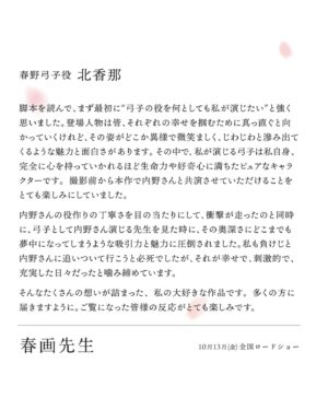 Kana Kita Instagram - 🎉情報解禁🎉
.
.
塩田明彦監督作品、映画「春画先生」ヒロインの弓子を演じさせていただきました。
説明せずとも最高な作品。
絶対見てほしいの一言です。
.
.
2023年10月13日全国公開です。

.
.
主演：内野聖陽　
ヒロイン：北香那

将来への夢もないまま無為な日々を過ごしていたウェイトレスの春野弓子。“あの日”、いつものように老舗喫茶店で働いていた弓子は、人目をはばからず春画をじっと見つめるシブい中年男性と出会う。弓子に、春画とは何かを突然説き出し、詳しく知りたければ訪ねてこいと去っていく。

彼は、常連の変わり者“春画先生”だという。この男、芳賀一郎は高名な春画研究家で、妻に先立たれ世捨て人のように春画の研究に没頭していた。春画への興味と芳賀に一目ぼれしてしまった弓子は芳賀宅をたずね、美と興奮の坩堝の春画講座を受けはじめる。いつしか芳賀に導かれながら弓子は、愛の冒険に飛び込んでいく…。

春画とは、平安時代からはじまり江戸時代の木版画技術の発達で全盛期を迎えた、人間の性的な交わりを描いた画。これまで春画は映画でもタブーとされ、性器部分の描写はボカシ加工が必要だったが、日本映画史上初、R15 認証による無修正で浮世絵春画がスクリーンに映し出される。本作は、長らく日本美術史のタブーとされつつも、世界に誇るべき江戸の文化の裏の華である春画の奥深い魅力を、春画先生が真面目に可笑しく教えてくれる作品だ。
.
.
#春画先生
