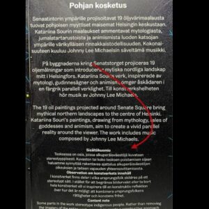 Katariina Souri Instagram - Tämä Lux Helsinki -teokseni yhteydessä käytetty sisältövaroitus jäänee historiaan irvokkaana todistusaineistona taiteen vapauden loukkaamisesta ja taiteilijan syrjinnästä Suomessa vuonna 2024. 

Oheinen sisältövaroitus tuli myös kuulutuksena kaiuttimista Senaatintorilla yhteensä noin 150 kertaa!

Näin upeasti organisaatio tuki ja suojeli taiteilijaansa. Jouduin käymään kohtuuttoman taistelun ja ottamaan avukseni juristin, että teokseni ylipäätään esitettiin.