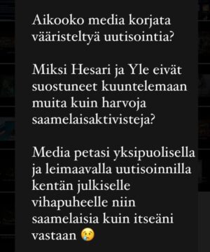 Katariina Souri Instagram - Totuus tuli vihdoin esiin tämän päivän Saamenkielisissä uutisissa. Median kyhäämä lokakampanja minua vastaan ei perustunut totuudelle, ja saamelaiset saivat hirvittävän määrän asiatonta ja täysin perusteetonta vihapuhetta niskaansa.

Syynä ei ole maalaukseni väitetyt stereotypiat vaan median, etenkin Ylen ja Hesarin tarkoitushakuinen agendajournalismi.

Yritin toimittajille sanoa, että saamelaisia on kuultava laajemmin, mutta kieltäytyivät. Annoin jopa yhteystietoja, mutta kukaan ei halunnut näitä saamelaisia kuulla.

Minäkö siis syrjin saamelaisia, vai syrjikö sittenkin valtamedia???