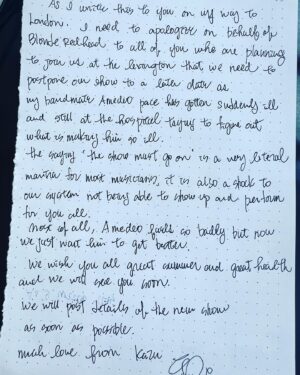 Kazu Makino Instagram - can you read my hand writing? 😅 ‘as i write this to you on my way to London, i need to apologize on behalf of blonde redhead to all of you who are planning to join us at the lexington that we need to postpone our show to a later date as my bandmate amedeo pace has gotten suddenly very ill and still at the hospital trying to find out what is making him ill.  the saying ‘the show must go on’ is a very literal one for most musicians. it is also a shock to our system not being able to show up and play for you all. most of all amedeo is feeling so badly but now we just want him to get better. we wish you all great summer and good health and we will see you soon. we will post details of the new show as soon as possible. much love from kazu x’