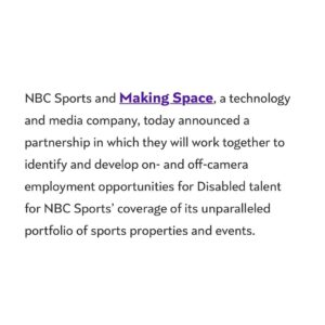 Keely Cat Wells Instagram - HUGE NEWS! 📣

@_making_space__  is proud to announce a partnership with @nbc @nbcsports to increase education and employment opportunities for Disabled talent both on and off camera.

"Making Space will provide NBC Sports with a pre-trained talent pipeline from the Disabled community which will allow NBC to access an untapped and underrepresented workforce, paving the way for a historic increase in Disability representation at one of the world’s most recognizable media companies."

Massive thank you to Alexa Pritting, Amy Rosenfeld, Lori Samuels and Rebecca Chatman for their leadership, buy-in and constant efforts to make space for Disabled talent at every point in the production process.

@sophlmorg and I along with the Making Space and Making Space Media teams are determined to ensure that Disabled talent get access to meaningful employment opportunities and increased representation.

Talent, be sure to sign-up to Making Space for updates on gaining access to the opportunities (link in bio)

Image description in comments. 

#MakingSpace #DisabilityRepresentation #DisabilityRights #FutureOfWork #NBC