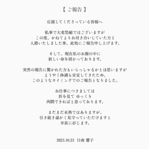 Kyoko Hinami Instagram - 【 ご報告. 】

日頃よりお世話になっている皆様
応援してくださっている皆様へ.

私事で大変恐縮ではございますが
この度、かねてよりお付き合いしていた方と
入籍いたしました事、ここにご報告申し上げます。

そして、現在私のお腹の中に
新しい命を授かっております。

突然の報告に驚かれた方もいらっしゃるかとは思いますが
ようやく体調も安定してきたため、
このようなタイミングでのご報告となりました。

お仕事につきましては
折を見て ゆっくり
再開できればと思っております。

まだまだ未熟ではありますが、
引き続き温かく見守っていただけますと
幸甚に存じます。

2023.10.23  日南 響子