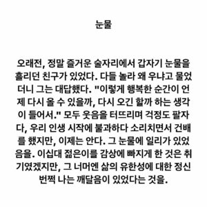 Lee Juck Instagram - #이적의단어들 #눈물

오래전, 정말 즐거운 술자리에서 갑자기 눈물을 흘리던 친구가 있었다. 다들 놀라 왜 우냐고 물었더니 그는 대답했다. "이렇게 행복한 순간이 언제 다시 올 수 있을까, 다시 오긴 할까 하는 생각이 들어서." 모두 웃음을 터뜨리며 걱정도 팔자다, 우리 인생 시작에 불과하다 소리치면서 건배를 했지만, 이제는 안다. 그 눈물에 일리가 있었음을. 이십대 젊은이를 감상에 빠지게 한 것은 취기였겠지만, 그 너머엔 삶의 유한성에 대한 정신 번쩍 나는 깨달음이 있었다는 것을.
