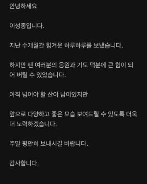 Lee Sung-jong Instagram - 안녕하세요

이성종입니다.

지난 수개월간 힘겨운 하루하루를 보냈습니다.

하지만 팬 여러분의 응원과 기도 덕분에 큰 힘이 되어 버틸 수 있었습니다.

아직 넘어야 할 산이 남아있지만 

앞으로 다양하고 좋은 모습 보여드릴 수 있도록 더욱더 노력하겠습니다.

주말 평안히 보내시길 바랍니다.

감사합니다.