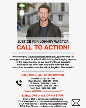 Logan Shroyer Instagram - Miss you Johnny…

This is our plea, our CALL TO ACTION!

We are urging Councilmember Kevin de León (District 14) to support our plea for #JusticeForJohnny by bringing urgency
to this investigation, so we can find these suspects and ensure we don’t lose another innocent life to another senseless murder in our city! Please help! Today! 

CALL ONE or ALL OF HIS OFFICES:

City Hall   (213) 473 - 7014
Boyle Heights   (323) 526 - 9332 
El Sereno   (323) 226 - 1646
Lincoln Heights   (323) 709 - 1814
North East   (323) 254 - 5295

* Leave a VOICEMAIL even if no one answers! *

E-MAIL ONE or ALL OF HIS STAFF:

Chief of Staff  /  jennifer.barraza@lacity.org
DTLA Area Director  /  christopher.antonelli@lacity.org
DTLA Area Director  /  adriana.velazquez@lacity.org
DTLA Area Director  /  roberto.o.perez@lacity.org

Please call and/or write today:

“I am calling/writing to voice my anger for Johnny’s murder, and we want Mr. Kevin de Leon to help us escalate LAPD’s investigation of this senseless murder ... “

-—
❤️❤️❤️🙏🙏🙏
#justiceforjohnny @johnnywactor 
@latimes @deadline @generalhospitalabc