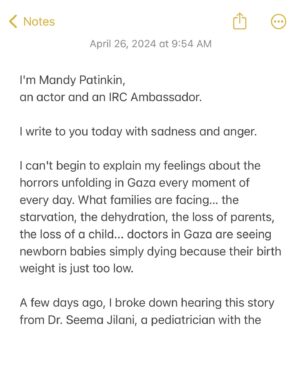 Mandy Patinkin Instagram - As a @rescueorg Ambassador, I am asking you to consider helping families in Gaza facing starvation, dehydration, loss of parents, loss of children… please read my letter and donate to the fundraiser at the link in my bio. 

The IRC and Medical Aid for Palestinians (MAP) are delivering surgical care, providing nearly 10% of all surgeries in Gaza. They are working hand in hand with the few hospitals that remain in Gaza. Because of their dedication, persistence and experience, people are surviving this nightmare. But so many more people need help.

I’m heartbroken. No one should ever have to suffer through what Palestinian families in Gaza are continuing to experience due to Israeli bombardment and blockade, or what Israeli families who are victims of the Hamas attack are also going through.

Israeli families need the hostages to come home and be reunited with their loved ones. Palestinian families need a ceasefire and humanitarian aid to start pouring in so more lives can be saved, not taken away.

Thanks for taking a moment here and for considering donating to the IRC. We have been working with them and supporting them for years and deeply believe in the work they are doing.