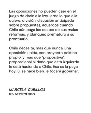 Marcela Cubillos Instagram - Las oposiciones no pueden caer en el juego de darle a la izquierda lo que ella quiere: división, discusión anticipada sobre propuestas, acuerdos cuando Chile aún paga los costos de sus malas reformas, y blanqueo prematuro a su prontuario.

Chile necesita, más que nunca, una oposición unida, con proyecto político propio, y más que “propositiva”, proporcional al daño que esta izquierda le está haciendo a Chile. 

Esa es la pega hoy. Si se hace bien, tocará gobernar.

Diario El Mercurio