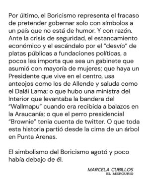 Marcela Cubillos Instagram - Boricismo, mi columna hoy en El Mercurio

El “Boricismo” representa el fracaso de pretender gobernar solo con símbolos a un país que no está de humor. Y con razón. 

Ante la crisis de seguridad, el estancamiento económico y el escándalo por el “desvío” de platas públicas a fundaciones políticas, a pocos les importa que sea un gabinete que asumió con mayoría de mujeres; que haya un Presidente que vive en el centro, usa anteojos como los de Allende y saluda como el Dalái Lama; o que hubo una ministra del Interior que levantaba la bandera del “Wallmapu” cuando era recibida a balazos en la Araucanía; o que el perro presidencial “Brownie” tenia cuenta de twitter. O que toda esta historia partió desde la cima de un árbol en Punta Arenas.

El simbolismo de Boric agotó y poco había debajo de él