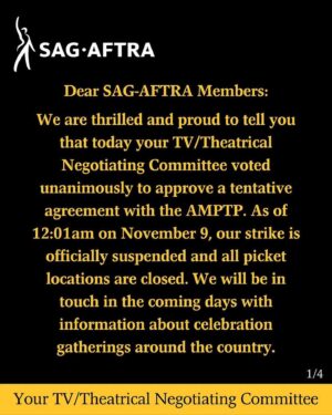Mary Chieffo Instagram - THE #SagAftraStrike IS OVER.

Dear #SagAftraMembers:

We are thrilled and proud to tell you that today your TV/Theatrical Negotiating Committee voted unanimously to approve a tentative agreement with the AMPTP. As of 12:01am PT on November 9, our strike is officially suspended and all picket locations are closed. We will be in touch in the coming days with information about celebration gatherings around the country.

In a contract valued at over one billion dollars, we have achieved a deal of extraordinary scope that includes "above-pattern" minimum compensation increases, unprecedented provisions for consent and compensation that will protect members from the threat of AI, and for the first time establishes a streaming participation bonus. Our Pension & Health caps have been substantially raised, which will bring much needed value to our plans. In addition, the deal includes numerous improvements for multiple categories including outsize compensation increases for background performers, and critical contract provisions protecting diverse communities.

We have arrived at a contract that will enable SAG-AFTRA members from every category to build sustainable careers. Many thousands of performers now and into the future will benefit from this work.

Full details of the agreement will not be provided until the tentative agreement is reviewed by the 
SAG-AFTRA National Board.

We also thank our union siblings -- the workers that power this industry -- for the sacrifices they have made while supporting our strike and that of the Writers Guild of America. We stand together in solidarity and will be there for you when you need us. 

Thank you all for your dedication, your commitment and your solidarity throughout this strike. It is because of YOU that these improvements became possible.

In solidarity and gratitude,
Your TV/Theatrical Negotiating Committee