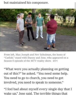 Max Joseph Instagram - Full multi-page spread in today’s NYTimes about Catfish 12 years on. Proud to have had a hand in building this and happy that our exec producers @davidmetzler John Maroney and my upgrade @kamiecrawford are getting the credit they so deserve. But let’s not forget all the MVPs @jdetarsio @karinjarlstedt @texassoundguy @soundguyjimbo @tchoubacca @davidluong @elasafoto @bdromero, @daniellesules @johnnygooose @eddoproductions @danilutes, @tylerhenderson, @tomformanprod, @lzforman, @kidzoly, @bpmreal, @getschmidt, Alexandra Reed, and the late, great Armando Loria!

Even when we were shooting the very first episode it was clear that we were tapping into a nerve of something big and unexplored. That nerve turned out to be less about the usage of this new technology and more about the overwhelming and unaddressed mental health epidemic that was affecting not just America but the world.
