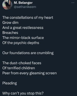 Michelle Belanger Instagram - Poem: UNREST 

The constellations of my heart
Grow dim
And a great restlessness
Breaches
The mirror-black surface
Of the psychic depths

Our foundations are crumbling

The dust-choked faces
Of terrified children
Peer from every gleaming screen

Pleading

Why can’t you stop this? 

#poetry #poetrygram #poetrycommunity