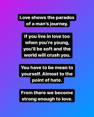 Mike Cernovich Instagram - Love shows the paradox of a man’s journey. 

If you live in love too when you’re young, you’ll be soft and the world will crush you. 

You have to be mean to yourself. Almost to the point of hate.

From there we become strong enough to love.