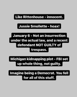 Mike Cernovich Instagram - Like Rittenhouse - innocent.

Jussie Smollette - hoax! 

January 6 - Not an insurrection under the actual law, and a recent defendant NOT GUILTY of trespass.

Michigan kidnapping plot - FBI set up whole thing, not guilty.

Imagine being a Democrat. You fell for all of this stuff.