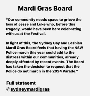 Narelda Jacobs Instagram - “In recent days many have voiced their concerns to us, particularly regarding feelings of unease at the Parade. Their concerns centre on whether it can still be a space to protest, celebrate, and advocate for equality, as well as to honour and grieve for those we’ve lost, given the NSW Police’s participation in this year’s event.

Our community needs space to grieve the loss of Jesse and Luke who, before this tragedy, would have been here celebrating with us at the Festival.

In light of this, the Sydney Gay and Lesbian Mardi Gras Board feels that having the NSW Police march this year could add to the distress within our communities, already deeply affected by recent events. The Board has taken the decision to request that the Police do not march in the 2024 Parade.

This decision was not made lightly, especially considering that many NSW Police members who participate in the Parade are also members of the LGBTQIA  community and are navigating the impact of this tragedy alongside us. However, we believe that their participation at this year’s event could intensify the current feelings of sorrow and distress. 

This decision allows space for the community to heal this year and acknowledges the profound grief and strain that we are enduring. This is an opportunity to pause and reflect.

NSW Police have been notified, and while disappointed, understand the Board’s decision and the Board are meeting with the Police to discuss further.

Sydney Gay and Lesbian Mardi Gras have worked closely on our event operations with NSW Police over many years, building greater understanding behind the scenes to serve the broader community. Through this, we have developed a constructive relationship that has helped us progress towards a more reconciled future between NSW Police and the LGBTQIA  community.”
Mardi Gras Board