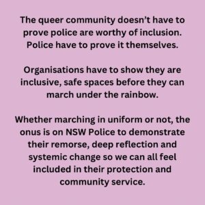 Narelda Jacobs Instagram - The accusation the LGBTQIA  community was not being inclusive by excluding police, placed the onus of inclusion in the wrong place. 

Some spaces intentionally exclude those who have perpetrated abuses in order to keep those who have suffered safe. Surely real inclusivity is acknowledging lived experience to protect our most vulnerable. 

The queer community doesn’t have to prove police are worthy of inclusion. Police have to prove it themselves.

Organisations have to show they are inclusive, safe spaces before they can march under the rainbow.

Whether marching in uniform or not, the onus is on NSW Police to demonstrate their remorse, deep reflection and systemic change so we can all feel included in their protection and community service.