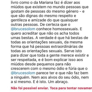 Nuno Markl Instagram - Está a acontecer muita violência verbal no Instagram da @depernasparaoar_ por parte de pessoas que a acusam, nos seus livros, de “promover o homossexualismo” entre os miúdos. Eu levei por tabela, mas acho que cada vez mais não faz sentido responder a agressão com agressão. Então optei simplesmente por explicar, amavelmente, a um senhor que me insultou, para que serve um livro como o da Mariana - e não é para fazer lavagens cerebrais ou promover o que quer que seja. Ironicamente, o Instagram respondeu que não foi possível aceitar o meu comentário de paz, enquanto continua a aceitar vários de guerra. Por isso, deixo-o aqui para tentar que percebam que este é um assunto de paz e não de guerra. Gostava que tivessem a paciência de o ler. Obrigado.