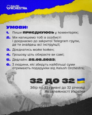 Oleh Psiuk Instagram - Збір по 32 гривні до 32 річниці Незалежності України! 🇺🇦

Минулого року за добу ми зібрали разом з вами 5 мільйонів гривень! Тепер у нас є тиждень, щоб закрити цей збір.

Ми віримо, що разом можливо все. Тому запрошуємо вас збирати кошти разом з нами. Долучитись може кожен, відкривши свій власний збір. На 5, 10, 15 тисяч гривень! 

Трійка людей, які зберуть найбільші суми, отримають подарунки від нас: квитки на концерти Калуш Оркестра в Україні або Європі (місто обираєте ви), а також наш фірмовий мерч. 

Щоб взяти участь у зборі, пишіть в коментах "Приєднуюсь" і ми відправимо вам подальші інструкції, як відкрити власну банку для накопичень🫙

Ми віримо у силу єдності українців та віримо, що до Дня Незалежності ми зберемо 1,4 млн гривень! Всі кошти будуть направлені на закриття спільного збору з фондом "Твоя Опора" @tvoyaopora 

ЩОБ ЗРОБИТИ ДОНАТ - ПЕРЕХОДЬТЕ ЗА ПОСИЛАННЯМ НА БАНКУ У ШАПЦІ ПРОФІЛЮ! 

—

Fundraising for 32 UAH to mark the 32nd anniversary of Ukraine's Independence! 🇺🇦

Last year we raised 5 million UAH in one day together with you! Now we have a week to close this fundraising.

We believe that together we can do anything. So we invite you to raise funds with us. Everyone can join in by opening their own fundraiser. For 5, 10, 15 thousand UAH!

The three people who raise the most money will receive gifts from us: tickets to Kalush Orchestra concerts in Ukraine or Europe (you choose the city), as well as our branded merchandise. 

To take part in the meeting, write "I'm joining" in the comments and we will send you further instructions on how to open your own savings jar🫙

We believe in the power of unity of Ukrainians and we hope to raise UAH 1.4 million by Independence Day! All the funds will be used to close the joint fundraiser with the Tvoya Opora Foundation @tvoyaopora 

TO DONATE, FOLLOW THE LINK TO THE MONOJAR IN THE PROFILE HEADER!