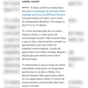 Paulo Andrade Instagram - Sim, a realização de um sonho. Indescritível a sensação de ter sido convocado para esse novo desafio na principal empresa de comunicação do Brasil. Quem recebe um convite da @tvglobo não pode tratar de outra forma, a não ser como convocação. 

Não faltará empenho, dedicação, estudo para que sobrem sorrisos, emoções e grandes momentos nesse passo gigantesco que estou dando na minha trajetória profissional. 

Obrigado por tantas mensagens e demonstrações de carinho recebidas desde o momento da comunicação. É proporcional à vontade que tenho de continuar merecendo o incentivo de todos os que vibram com a minha alegria num momento tão especial.

Vamos por muito! Bora trabalhar. Logo estaremos juntos.

@tvglobo
@sportv 
@premiere 
@ge.globo