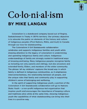 Rick McCrank Instagram - Colonialism is a skateboard company based out of Regina,
Saskatchewan in Treaty 4 (1874) territory. Our primary objective is to educate the public on elements of the history and culture of Indigenous peoples (First Nations, Métis, and Inuit) in Canada through our love for skateboarding.
The Colonialism X Girl Skateboards collaboration
celebrates and supports Indigenous families and youth while
drawing attention to the legacy of colonialism in undermining and upending Indigenous family and culture. Indigenous understandings of family are strongly rooted in traditional ways of knowing and being. Many Indigenous peoples recognize family as including not only parents and siblings, but also ancestors and extended family, Elders, and members of the wider community. The phrase 'all my relations' captures the broad way in which
family is defined in Indigenous communities, as it emphasizes interconnectedness, the relationship between all people, and the unique roles that family and community play in supporting children's sense of belonging and wellbeing.
 In the spirit of supporting Indigenous youth, a portion of the
Colonialism X Girl Skateboards collaboration will go to Nations Skate Youth - a non-profit Indigenous-led organization that inspires youth and encourages the importance of keeping culture and traditions alive while at the same time, showing Indigenous youth the capabilities of what skateboarding can bring into their lives in a positive
way." @colonialismskateboards @nationskateyouth