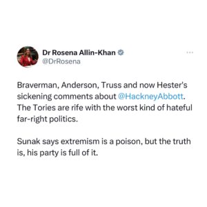 Rosena Allin-Khan Instagram - Solidarity with Diane Abbott. As a black woman in politics, the racist, misogynistic abuse that she has faced over decades is unparalleled and must be called out repeatedly by all her allies. These latest, utterly unhinged comments are from the largest paymaster of the Tory Government.

Many people will be sickened. If you are, write to Rishi Sunak and make your voice heard. 

Rishi Sunak says that extremism is a poison in our society, but the truth is that his party is full of it. If Sunak is serious about fighting extremism, he should pay back every penny of Hester’s money.