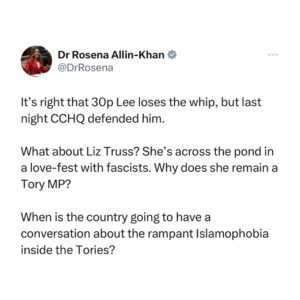 Rosena Allin-Khan Instagram - Dangerous conspiracy theories and vile Islamophobia. That’s what Sunak is allowing to thrive in the Conservative party.

It’s dangerous, irresponsible and is pitting communities against each other.

It’s beyond time for apologies now. Sunak must suspend Truss. No ifs, no buts.