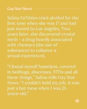 Salina EsTitties Instagram - Salina EsTitties has been sober for more than 11 years, but there was a time when she knew she had to get help. “It started with me recognising that there was a problem, but then wanting to change that problem,” she tells Gay Star News. “We struggle a lot in our community with sex and drugs, and it’s a big thing that’s not talked about.”

Chemsex is an increasingly prominent issue within the LGBTQ  community and beyond, but those struggling with it continue to face stigma and judgement. Here, #DragRace star @estitties discusses her journey to sobriety, some of the challenges she faced and the need to support each other through difficult times.

📝 @conorclark
