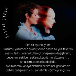 Sevtap Çapan Instagram - Ben bir oyuncuyum. 
Yüzümü yüzümden çıkarır, yerine başka bir yüz takarım, sesimi farklı tınılarla kullanır, konuşmamı değiştiririm, bedenimi şekilden şekle sokar, ritmini düzenlerim; ama işim sadece bu değildir. 
Aydınlanmak ve aydınlatmak benim asli görevimdir. Cahille tartışmam, onu sanatımla eğitmeyi seçerim.

#düşünmeler #sözler