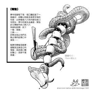 Shintaro Kago Instagram - 駕籠真太郎 香港展
第二回 刺青大奇想
於7月4至7日在靜月舉行！

@raccoon.tattoo 敍事刺青師，並以其超現實風格及故事敘述而聞名。
「翻閱老師的漫畫，人體長出的八爪魚腳、肢解等等的獵奇畫面，沒有令我覺得噁心，反之有一些熟悉的感覺，才想起這些畫面我曾經在夢中經歷過⋯⋯
夢是你自編自導自「演」的一場戲，以誇大無稽的風格，去匿藏一些你自己遺忘了或沒有覺察的情緒，而解夢便是找出夢中的所有結，再將其一一折解。
所以這次合作，我選擇以夢為題，將我自己夢中的畫面與老師惡趣味的風格融合，呈現出驟眼看似暴力血腥的畫面，實質拆解後卻是令你我都有熟悉感的課題。」

如欲領取刺青，歡迎聯絡我們傾談細節。

SHINTARO KAGO HONG KONG SHOW  ROUND 2 TATTOO FANTASY
July 4-7 at Moon of Silence

@raccoon.tattoo Narrative Tattoo Artist, well-known with her surrealistic illustration and story telling. 
“Dreams are self-created, directed, and “acted” plays where exaggerated and nonsensical styles are used to conceal emotions that you may have forgotten or not consciously acknowledged. The interpretation of dreams involves identifying all the knots tied within the dream and then unraveling them one by one.
Therefore, for this collaboration, I chose the theme of dreams, merging the visuals from my own dreams with the teacher’s twisted and whimsical style. The resulting artwork presents seemingly violent and bloody scenes at first glance, but upon closer inspection, they reveal topics that evoke familiarity and resonance within both you and me.”

If you would like to receive a tattoo, please contact us to discuss the details.