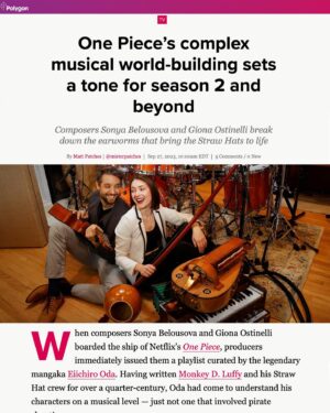 Sonya Belousova Instagram - This is one of my favorite interviews. Thank you Matt @polygondotcom for capturing our process so vividly! We’re building this music universe entirely from the ground up. And that’s what makes it so exceptionally thrilling to us from a musical perspective as there’re no confines, no restrictions that would bind us to a specific geographical location. This allows us the freedom to make choices and have so much fun along the way. And oh boy we had fun!!! 🏴‍☠️❤️🏴‍☠️ “Between Belousova’s perfect pitch and Ostinelli’s readiness to jam on any instrument in the studio, the two whipped up a soundscape that fully encompasses the North, South, East, and West Blues in just a few weeks. (How hard can they go to create exactly what they need? Belousova says she wrote the show’s rousing Aurora single “My Sails Are Set in around 5 minutes.)” 

“One Piece’s Complex Musical World-Building Sets A Tone For Season 2 And Beyond. Composers Sonya Belousova And Giona Ostinelli Break Down The Earworms That Bring The Straw Hats To Life.”

https://www.polygon.com/platform/amp/23889199/one-piece-soundtrack-music-intro-season-2

@onepiecenetflix #onepiece #onepieceliveaction #onepiecenetflix