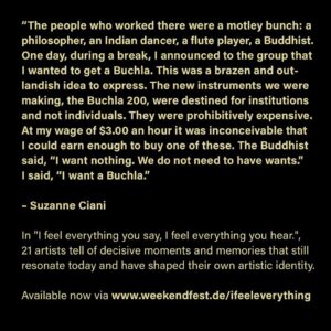 Suzanne Ciani Instagram - “What an amazing book! I enjoyed it thoroughly. It’s such a great concept of to get the personal feelings of an artist speaking about another artist. It’s an original idea that opens up very warm insights into creative work. I’m surprised and happy to see this beautiful publication. Congratulations!”
Suzanne Ciani, December 2022

„The people who worked there were a motley bunch: a philosopher, an Indian dancer, a flute player, a Buddhist. One day, during a break, I announced to the group that I wanted to get a Buchla. This was a brazen and outlandish idea to express. The new instruments we were making, the Buchla 200, were destined for institutions and not individuals. They were prohibitively expensive. At my wage of $3.00 an hour it was inconceivable that I could earn enough to buy one of these. The Buddhist said, “I want nothing. We do not need to have wants.” I said, “I want a Buchla.”

Suzanne Ciani @sevwave on working for and becoming friends with Don Buchla, inventor of the Buchla Synthesizer.

“I feel everything you say, I feel everything you hear.” is out now via @week_end_fest and @strzeleckibooks . Purchase a copy of the book! Link in bio.