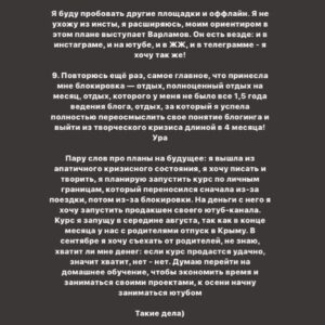 Taisiya Sheremet Instagram - Что происходило со мной последние 4 месяца? Творческий кризис. Экзамены. Москва. Блокировка
⠀
....
⠀
23 апреля я опубликовала пост под названием «Убеждения», в этот день я четко осознала: у меня творческий кризис. Привела меня к нему цепочка разочарований в себе, людях и блогинге
⠀
...Началось всё в феврале, когда я  столкнулась со школьной травлей, помните? Мне было необходимо как-то абстрагироваться от нее, ибо это была жесть, я начала поглощать лекции, книги и статьи активистов, политиков, научных журналистов и популяризаторов науки. Неосознанно я стала сравнивать их тексты с моими, сравнение было не в мою пользу. Ещё бы, обычная девочка с посредственными знаниями против профессионалов
⠀
Появился перфекционизм и критичность к собственному контенту, бонусом шли страх и нежелание писать. Я долго не понимала, что происходит, списывала неспособность что-то написать на занятость. Я убегала от мыслей про кризис, так убегала, что даже:
⠀
пошла на танцы
провела сфс и марафон с Пинки
поехала в марте на 2 недели в Москву, чтобы познакомится с другими блогерами
ходила на лекции научной станции
поехала в Москву ещё раз на фестиваль etc в качестве гостя
дала интервью Городничему и Комсомолке
⠀
За это время я не написала ни одного поста, 2 месяца я бегала от проблемы. А потом 23 апреля меня настигло осознание, оно было как огромная волна; спусковым крючком для понимания стало разочарование в 3 блогерах, которых я воспринимала как авторитетов. Вы точно помните, кто примерно в конце апреля начал нести лженаучный треш в огромных количествах на миллионную аудиторию. Мои розовые очки разбились стёклами внутрь. Я потом подруге говорила: «Я же считала их порядочными», «Я же в их sfs участвовала»
⠀
Я охуела. Охуела так, что тот пост от 23 апреля я писала на карачках и в слезах. Моя система координат развалилась как карточный домик. На неделю я пропала из сторис, мне нужно было успокоиться.
⠀
Потом я вернулась в блог, но с очень сильным разочарованием, мне было больно, обидно и тошно, я даже подумывала все бросить и уйти в оффлайн активизм/популяризацию
⠀
Продолжение👆🏻