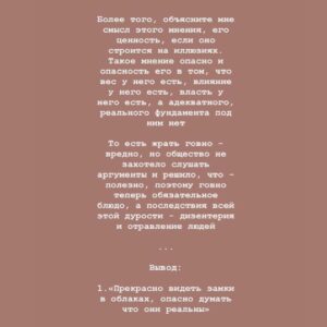 Taisiya Sheremet Instagram - Убеждения

Вынуждена высказаться в свете последних событий. Этот пост я хотела выложить после лонгрида, но по всей видимости надо выкладывать сейчас
⠀
....
⠀
«За убеждениями человека исходя из которых он принимает решения, должно стоять что-то большее чем просто мнение» - это моя любима цитата и основной посыл этого поста
⠀
Обычно поисходит так:
⠀
Я начинаю критиковать какую-то бредовую концепцию... [телегония, религия, гомеопатия, нумерология, астрология, изотерика и etc] - нужное подчеркнуть ...привожу качественную аргументацию с хорошей доказательной силой, а не выдаю за аргументы логические и когнитивные ошибки, как делают адепты концепции (тут должно быть язвительное хи-хи). Тезисы концепции расхерачены в пух и прах ⠀
Но в ответ, я слышу:
⠀
«Ну у нас есть своё мнение и мы никому им не мешаем, не навязываем его, поэтому пусть оно будет, не надо тут всех разубеждать и что-то доказывать»
⠀
Этакое: «Пусть люди обманываются и заблуждаются это их право. Нельзя критиковать взгляды людей, ведь это их выбор. Люди могут верить во что хотят»
⠀
....
⠀
Меня очень злит факт того, что многие  действительно не понимают в чем проблема, объясняю
⠀
Тезис: «Хочу верить, потому что это мой выбор и мое мнение, и похуй мне на аргументы» - бредовый по своей сути, вот почему...
⠀
...тут есть два принципиальных момента:
⠀
1. То на чем строится это «мнение»
2.Его весомость, распространённость и то, насколько сильно оно влияет на общество
⠀
Разберём по пунктам:
⠀
Первое. То есть вы понимаете, да?Существуют концепции/мнения/идеи , которые легко можно разнести аргументами, тобишь они не проходят проверку на реальность, то есть никакого адекватного фундамента под ними нет, есть только стереотипы, всякие верования, глупости и сказки
⠀
И когда ты пытаешься сказать что фундамента - то нет, тебе прилетает: «Мы хотим заблуждаться»
⠀
...Один вопрос, что за сюрреализм?
Перечитайте ещё раз и вдумайтесь
⠀
Пример абсурдности этого аргумента:
⠀
-Мы верим в то, что жрать говно полезно
-Это глупая идея, вот доказательства что она не работает...
-Так, не надо нас разубеждать, мы хотим верить, это наш выбор
⠀
Замените «Жрать говно полезно» на:
⠀
Продолжение ☝🏻