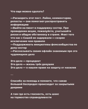 Taisiya Sheremet Instagram - С момента вступления новой конституции в силу прошло 11 дней, и они были крайне насыщены на разнообразный беспредел
⠀
— Арест губернатора Хабаровска Сергея Фургала, якобы за организацию убийств 15 лет назад. Это дело политическое, потому что Фургал был независимым от Кремля губернатором
—Арест журналиста Ивана Сафронова, ему вменяют госизмену. Коллеги Сафронова считают, что ему мстят за независимую журналистскую деятельность
— На Юлию Цветков завели третье по счету дело, на этот раз за «Пропаганду гомосексуализма детям»
— Историку Юрию Дмитриеву, занимавшемуся исследованием сталинских репрессий, запросили 15 лет колонии
— Обвинительный приговор для Светланы Прокопьевой и штраф 500к за «Оправдание терроризма»
— 16 обыск у Петра Верзилова, ему пытаются пришить то «Московское дело», то дело о беспорядках, то клевету, то ещё хер знает что
— Обыски в офисе и у активистов «Открытой России»
— Обыск у главреда МБХ-медиа по делу ЮКОСа. Делу пятнадцатилетней давности
— Обыск у Юлии Галяминой за митинг против обнуления, который она проведёт 15.06.2020
— Вчера утром Алексея Навального повезли на допрос в СК. На него завели уголовное дело за «Клевету»
— Утвердили обвинение для сестер Хачатурян. Им грозит 20 лет за «Убийство группой лиц по предварительному сговору»
⠀
… и это только то, что я смогла вспомнить во время написания этого текста
⠀
...
⠀
Система всё сильнее закручивает гайки и всё яростнее ломает человеческие судьбы. С каждым днём все хуже. Я не буду сегодня говорить про очевидный беспредел в отношении политиков, активистов и журналистов, потому что за них есть кому заступиться. За них и так выходят на митинги и пикеты, им и так пишут письма. Общественность руками и ногами отбивает этих людей у системы
⠀
Я буду сегодня говорить про тех, за кого никто не вступается кроме малочисленной и довольно порицаемой в обществе группы феминисток
⠀
...
⠀
Продолжение 👆🏻