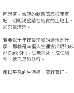 Teresa Daley Instagram - 整理著過去的舊數據資料，找到了十年前寫的日記。  大學時，著迷村上春樹，於是日記裡很自然的出現了春樹風語句。  例如： 『理解如是機制的齒輪卻在靈魂某處缺失了，並且依序著這樣的歪斜不可逆的持續前進，於是乎，本能性刻意避免在同一個時空，與人留下長久的、根深蒂固的某種呼吸，形成一種僵硬，拒絕羈絆。』
 
回想著，當時的狀態應該很寂寞吧；明明渴望踏在結實的土地上，卻只能漂浮。  若要說十年裡最珍貴的領悟是什麼，那就是普通人生裡會出現的必然Dark Shit，生老病死、成住壞空、就已足夠修行。  所以平凡的生活裡，要趕著玩。  選擇坦率而善良的同伴前行。  在脆弱的時候彼此承接，著迷於你閃閃發亮的時刻，教你欣賞自己或許挑剔的本來面目，

在犯錯時能正色訴說你的搞砸之處，卻又不忘擁抱你。
因為知道你比誰都自責。
 在平凡的生活裡，盡可能地為彼此蒐集幸福之光，存在心裡。  好在當（一定會來的）黑暗考驗來臨時，
能有光支撐著，幫你照亮前方的路。 
Illustrator : @9Jedit