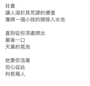 Teresa Daley Instagram - 2020攝於洛杉磯
——————
社會
讓人溺於其荒謬的價值

像將一個孩童的頭
按入水池

直到從你深處擠出
最後一口
天真的氣泡

他要你活著
但心從此
判若兩人
 ————————成年禮