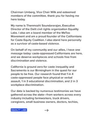 Thenmozhi Soundararajan Instagram - Today is a historic day for caste equity! Follow the link in our bio to read @dalitdiva’s testimony today before the California State Senate in support of the landmark bill SB 403. The time to eliminate caste discrimination in the state of California is now! 

“We speak for the employees who have raised this issue to HR and who were turned away at companies like Google and Cisco, because they were told caste is not covered.
We speak for our children who want to be free from caste.
And most importantly we speak for ourselves, as we want to heal from the trauma of caste. But we cannot heal if we do not have a remedy for this discrimination.
And though we have faced violence and bigotry, we meet our opponents with love and empathy for we only want to make California safer for all its residents, including them.”