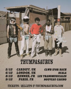 Thumpasaurus Instagram - UK and France, we're coming for our biggest ever Thump shows. Grab everyone in the country and meet us here!

5/12 – Cardiff, UK – @clwbiforbach
6/12 – London, UK – @scalaldn
8/12 – Rennes, FR – @transmusicales
9/12 – Paris, FR – @nouveaucasino

🎟️ Tickets on sale Friday! 📸 @silkenweinberg @redjuicyjumpsuit