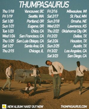 Thumpasaurus Instagram - ITS CONSTRUCTION TIME ❗️👷❗️ so excited to play in your exceptional cities - don’t miss your chance to say you were there for the first ever HARD tour - we love you ❤️

🎟️ Tickets on sale Friday, 12/8 at 10AM!

Thu 1/18 - Vancouver, BC at @biltmorecabaret 
Fri 1/19 - Seattle, WA at @nectarlounge 
Sat 1/20 - Portland, OR at @thedenportland 
Sun 1/21 - Eugene, OR at @wowhall 
Tue 1/23 - Chico, CA at @sierranevadachico
Wed 1/24 - San Francisco, CA at @thechapelsf 
Thu 1/25 - San Luis Obispo, CA at @slobrew 
Sat 1/27 - Santa Ana, CA at @observatoryoc 
Thu 2/15 - Chicago, IL at @lh_schubas 
Fri 2/16 - Milwaukee, WI at @cactusclubmke 
Sat 2/17 - St. Paul, MN at @amsterdambar651 
Sun 2/18 - Omaha, NE at @reverb_lounge 
Wed 2/21 - Lawrence, KS at @thebottleneck 
Thu 2/22 - Oklahoma City, OK at @beercityokc 
Fri 2/23 - Dallas, TX at @deepellumartco 
Sat 2/24 - Houston, TX at @lastconcertcafe 
Sun 2/25 - Austin, TX at @parishatx 
Fri 3/22 - Los Angeles, CA at @elreytheatre 
Sat 3/23 - San Diego, CA at @casbahsandiego