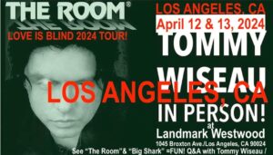 Tommy Wiseau Instagram - Today's words:,,blood?...proclaim?..Love you all, tW

LOS ANGELES !!! I'LL BE SEEING YOU IN 3 DAYS !!! LETS TAKE PICTURES TOGETHER !!!😎🏈

Los Angeles
THE ROOM  April 12 & 13
Type in Google: Landmark Westood Tommy Wiseau in person the room

BIG SHARK April 12 & 13
Type in Google: Landmark Westood Tommy Wiseau in person big shark

San Diego 
THE ROOM May 3, 4
Go to theroomMovie website: go to San Diego and click on Reading Cinemas La Mesa , scroll down to ADVANCE TICKETS and click , and click on THE ROOM

BIG SHARK May 3, 4
Go to theroomMovie website: go to San Diego and click on Reading Cinemas La Mesa , scroll down to ADVANCE TICKETS and click , and click on THE ROOM