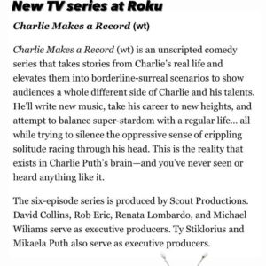 Ty Stiklorius Instagram - Years in the making, great partners (scout productions, WME, Roku) and a brilliant imagination in Charlie and here we are with a TV show. Charlie Makes a Record (working title) is an unscripted / hybrid comedy series that takes stories from Charlie’s real life and elevates them into borderline-surreal scenarios to show audiences a whole different side of Charlie and his talents. He’ll write new music, take his career to new heights, and attempt to balance super-stardom with a regular life… all while trying to silence the oppressive sense of crippling solitude racing through his head. This is the reality that exists in Charlie Puth’s brain—and you’ve never seen or heard anything like it. I cannot wait for you all to see this. 

The six-episode series is produced by Scout Productions. David Collins, Rob Eric, Renata Lombardo, and Michael Wiliams serve as executive producers. Ty Stiklorius and Mikaela Puth also serve as executive producers.