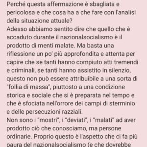 Viola Carofalo Instagram - L'Olocausto è stato l'eccezione o la regola? 

1)      Partiamo da un’affermazione che abbiamo letto tante volte: Hitler era un pazzo.
Perché questa affermazione è sbagliata e pericolosa e che cosa ha a che fare con l'analisi della situazione attuale?
Adesso abbiamo sentito dire che quello che è accaduto durante il nazionalsocialismo è il prodotto di menti malate. Ma basta una riflessione un po’ più approfondita e attenta per capire che se tanti hanno compiuto atti tremendi e criminali, se tanti hanno assistito in silenzio, questo non può essere attribuibile a una sorta di "follia di massa", piuttosto a una condizione storica e sociale che si è preparata nel tempo e che è sfociata nell'orrore dei campi di sterminio e delle persecuzioni razziali.
Non sono i “mostri”, i “deviati”, i “malati” ad aver prodotto ciò che conosciamo, ma persone ordinarie. Proprio questo è l'aspetto che ci fa più paura del nazionalsocialismo (e che dovrebbe continuare a farci paura ancora adesso) non la sua straordinarietà. 

2)      Parlando dell'”Olocausto” Giorgio Agamben sottolinea quanto questo termine sia di fatto inappropriato: esso riguarda infatti l'eccezionalità del sacrificio, non l'ordinarietà e la banalità di uno sterminio tecnico e pianificato - le camere a gas come industria della morte.
Non c'è soltanto questo, Agamben, senza sminuire in alcun modo la tragicità di quanto si è consumato ad Auschwitz, sottolinea che il campo, nella sua forma più visibile ed estrema, il campo di sterminio, è il modello su cui si plasma l'intera modernità occidentale. 
Il campo è stato sperimentato nelle colonie, la gerarchizzazione dell'umano su cui si basa il razzismo di colonizzazione e di sterminio è un principio che è stato ripetutamente applicato, che ha strutturato il nostro modo di vedere e di sentire l'Altro.

"Chiamando martiri le vittime del nazismo mistifichiamo il loro destino" (B. Bettelheim, Sopravvivere, p. 93) 

"La dottrina del martirio nasce per giustificare lo scandalo di una morte insensata" (G. Agamben,  Mezzi senza fine, p. 25) 

"Io uso questo termine Olocausto mal volentieri... Filologicamente è sbagliato" (P. Levi,  Conversazioni e interviste,
[Continua nei commenti]