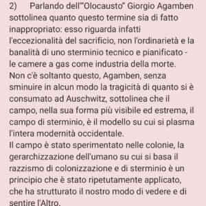 Viola Carofalo Instagram - L'Olocausto è stato l'eccezione o la regola? 

1)      Partiamo da un’affermazione che abbiamo letto tante volte: Hitler era un pazzo.
Perché questa affermazione è sbagliata e pericolosa e che cosa ha a che fare con l'analisi della situazione attuale?
Adesso abbiamo sentito dire che quello che è accaduto durante il nazionalsocialismo è il prodotto di menti malate. Ma basta una riflessione un po’ più approfondita e attenta per capire che se tanti hanno compiuto atti tremendi e criminali, se tanti hanno assistito in silenzio, questo non può essere attribuibile a una sorta di "follia di massa", piuttosto a una condizione storica e sociale che si è preparata nel tempo e che è sfociata nell'orrore dei campi di sterminio e delle persecuzioni razziali.
Non sono i “mostri”, i “deviati”, i “malati” ad aver prodotto ciò che conosciamo, ma persone ordinarie. Proprio questo è l'aspetto che ci fa più paura del nazionalsocialismo (e che dovrebbe continuare a farci paura ancora adesso) non la sua straordinarietà. 

2)      Parlando dell'”Olocausto” Giorgio Agamben sottolinea quanto questo termine sia di fatto inappropriato: esso riguarda infatti l'eccezionalità del sacrificio, non l'ordinarietà e la banalità di uno sterminio tecnico e pianificato - le camere a gas come industria della morte.
Non c'è soltanto questo, Agamben, senza sminuire in alcun modo la tragicità di quanto si è consumato ad Auschwitz, sottolinea che il campo, nella sua forma più visibile ed estrema, il campo di sterminio, è il modello su cui si plasma l'intera modernità occidentale. 
Il campo è stato sperimentato nelle colonie, la gerarchizzazione dell'umano su cui si basa il razzismo di colonizzazione e di sterminio è un principio che è stato ripetutamente applicato, che ha strutturato il nostro modo di vedere e di sentire l'Altro.

"Chiamando martiri le vittime del nazismo mistifichiamo il loro destino" (B. Bettelheim, Sopravvivere, p. 93) 

"La dottrina del martirio nasce per giustificare lo scandalo di una morte insensata" (G. Agamben,  Mezzi senza fine, p. 25) 

"Io uso questo termine Olocausto mal volentieri... Filologicamente è sbagliato" (P. Levi,  Conversazioni e interviste,
[Continua nei commenti]