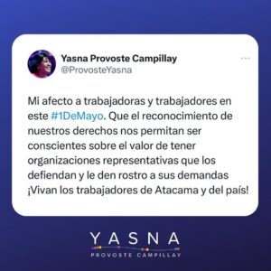 Yasna Provoste Instagram - ¡Vivan las y los trabajadores de Atacama y de Chile!

Mi sincero afecto a los trabajadores y las trabajadoras en este 1 de mayo. Hoy conmemoramos la dignidad del trabajo y el reconocimiento de nuestros derechos. Hacemos más consciente que nunca el valor de tener organizaciones representativas que los defiendan y les den rostro a sus demandas.
Hay mucho que defender y mucho por que movilizarse: no es lo mismo Paipote cerrado o en funcionamiento; la educación pública abandonada o defendida; la igualdad de las mujeres trabajadoras atropellada o reconocida.