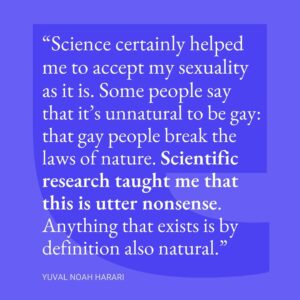 Yuval Harari Instagram - “Science certainly helped me to accept my sexuality as it is. Some people say that it’s unnatural to be gay, and that gay people break the laws of nature. Scientific research taught me that this is utter nonsense. Anything that exists is by definition also natural.” @yuval_noah_harari

#pride #pridemonth #pride🌈 #science #sexuality #quote #yuvalnoahharari #sapienshiplab