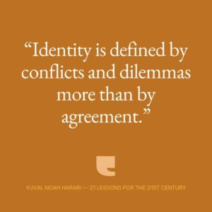 Yuval Harari Instagram - What defines our identity?
The people we fight most often are our own family members. The disagreements that defined our ancestors are different from those of twenty-first-century humans. People in 1618 or 1940 Europe would be more likely to clash over things like race or religion. Today, they clash over dilemmas like an aging population, capitalism, and global warming. It's the things we fight over that make us who we are. Identity is defined by conflicts and dilemmas more than by agreements.

#quote #21lessons #identity #21lessonsforthe21stcentury #quotes