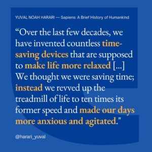 Yuval Harari Instagram - Luxuries tend to become necessities and to spawn new obligations. Once people get used to a certain luxury, they take it for granted. Then they begin to count on it. Finally they reach a point where they can’t live without it. Over the last few decades, we have invented countless time-saving devices that are supposed to make life more relaxed—washing machines, vacuum cleaners, dishwashers, telephones, mobile phones, computers, email. We thought we were saving time; instead we revved up the treadmill of life to ten times its former speed and made our days more anxious and agitated.

#luxury #timesaving #anxiety #quote #sapiens