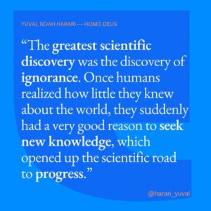 Yuval Harari Instagram - "For thousands of years the scientific road to growth was blocked because people believed that holy scriptures and ancient traditions already contained all the important knowledge the world had to offer. A corporation that believed all the oil fields in the world had already been discovered would not waste time and money searching for oil. Similarly, a human culture that believed it already knew everything worth knowing would not bother searching for new knowledge.
This was the position of most premodern human civilisations. However, the Scientific Revolution freed humankind from this naïve conviction. The greatest scientific discovery was the discovery of ignorance. Once humans realised how little they knew about the world, they suddenly had a very good reason to seek new knowledge, which opened up the scientific road to progress."

#knowledge #science #ignorance #quote #homodeus