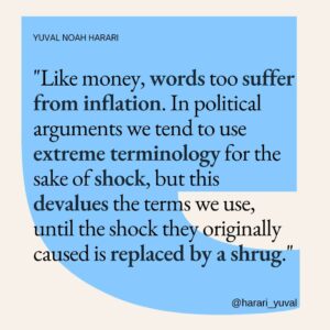 Yuval Harari Instagram - Have you ever noticed words losing their impact over time?
Like money, words too suffer from inflation. In political debates, extreme terms are thrown around for shock, but their inflated use can dilute their meaning until the shock becomes a mere shrug.

If we're mindful of how we use them, words can have a lasting power.

For more on this idea, click the link in the bio.

#quote #words #shockvalue #inflation #terminology #devalue #quotes #powerofwords #meaning
